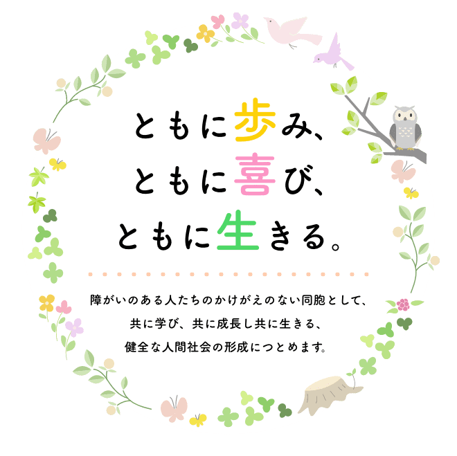 ともに歩み､ ともに喜び､ ともに生きる｡障がいのある人たちのかけがえのない同胞として､ 共に学び、共に成長し共に生きる、 健全な人間社会の形成につとめます。